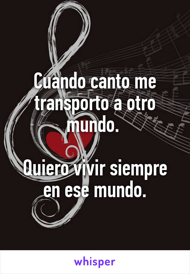 Cuando canto me transporto a otro mundo. 

Quiero vivir siempre en ese mundo.