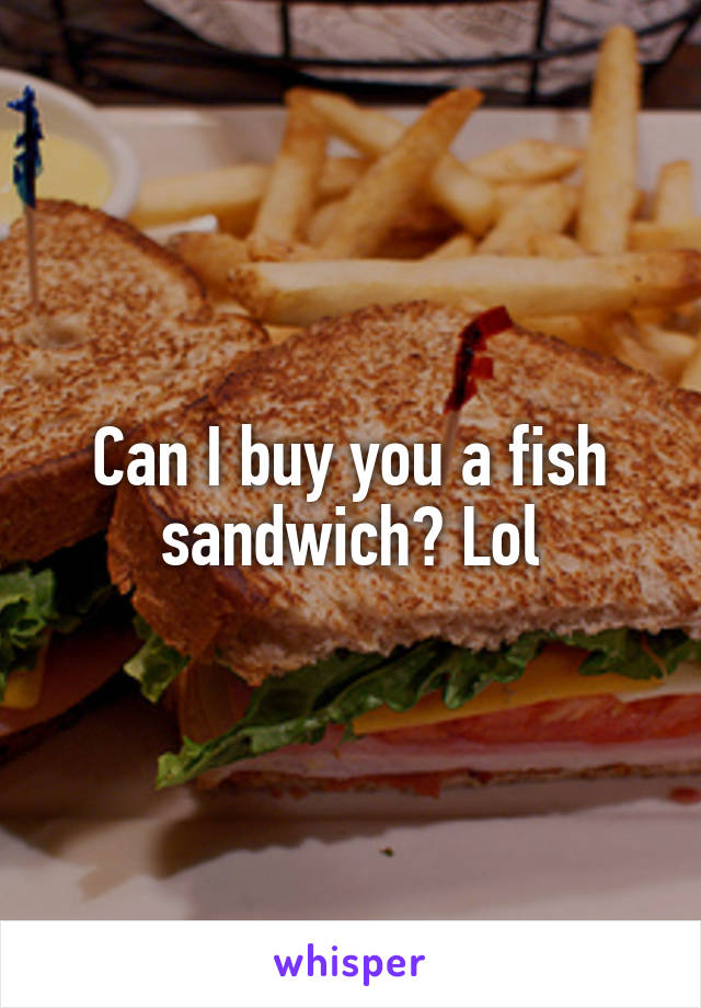 Can I buy you a fish sandwich? Lol