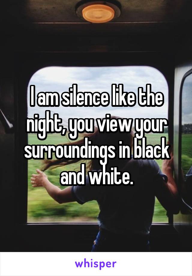 I am silence like the night, you view your surroundings in black and white.