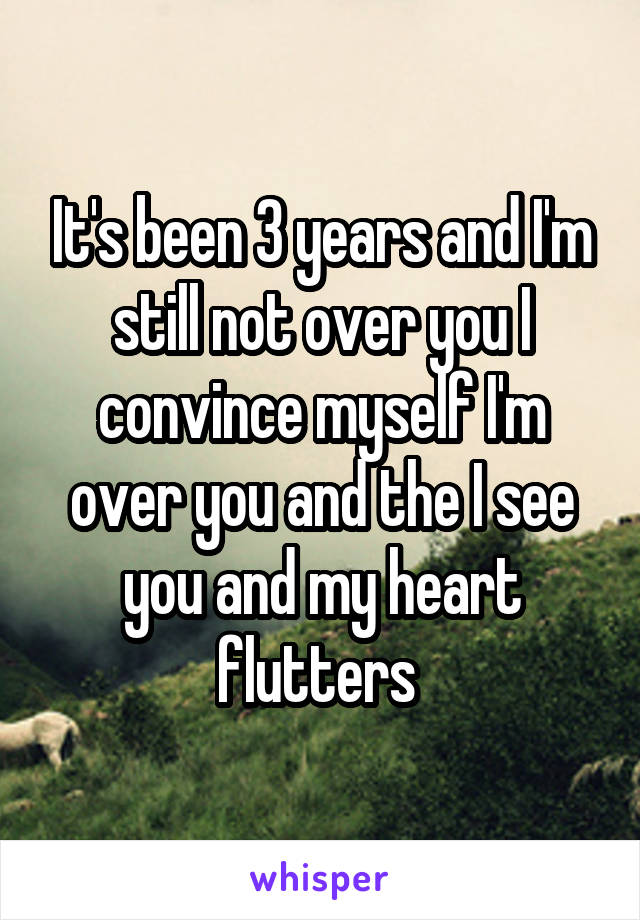 It's been 3 years and I'm still not over you I convince myself I'm over you and the I see you and my heart flutters 