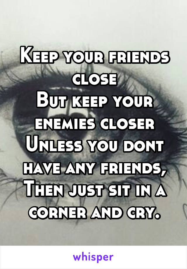 Keep your friends close
But keep your enemies closer
Unless you dont have any friends,
Then just sit in a corner and cry.