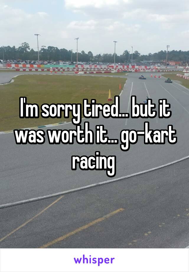 I'm sorry tired... but it was worth it... go-kart racing 