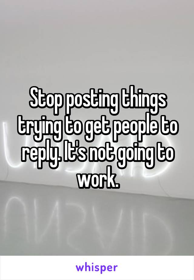 Stop posting things trying to get people to reply. It's not going to work.