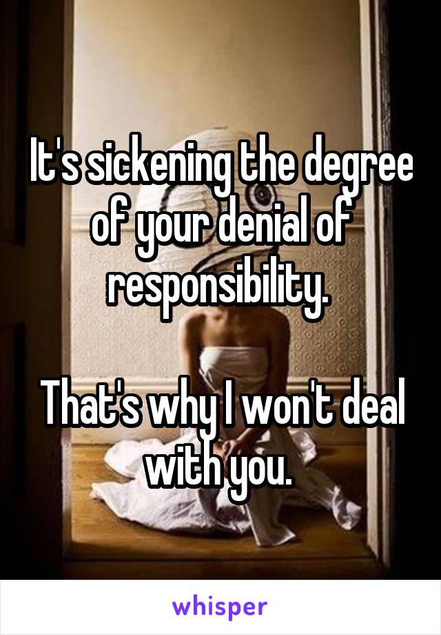 It's sickening the degree of your denial of responsibility. 

That's why I won't deal with you. 