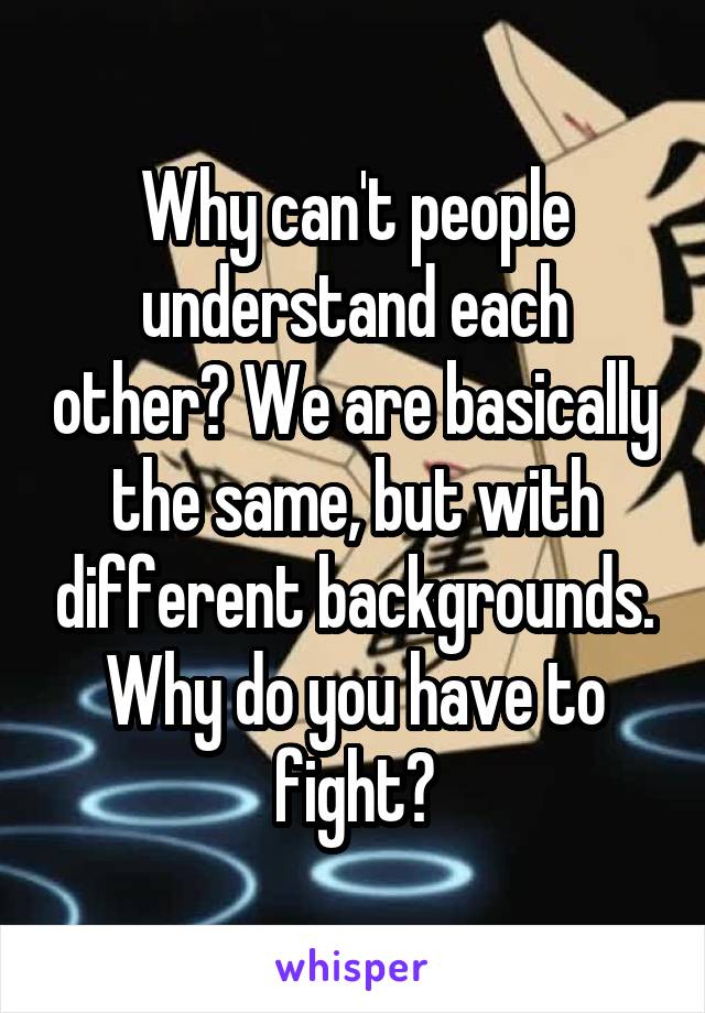 Why can't people understand each other? We are basically the same, but with different backgrounds. Why do you have to fight?