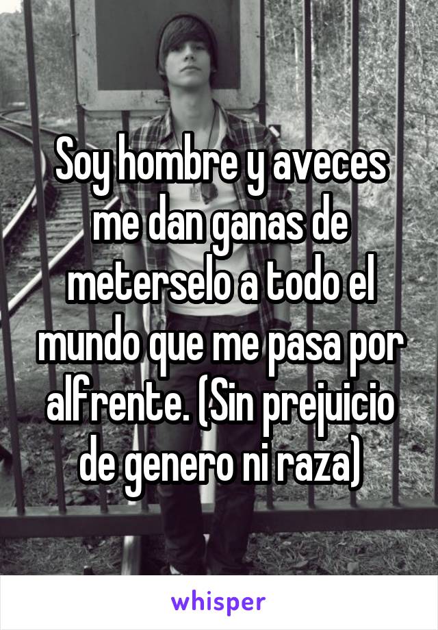 Soy hombre y aveces me dan ganas de meterselo a todo el mundo que me pasa por alfrente. (Sin prejuicio de genero ni raza)