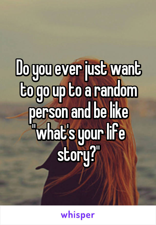 Do you ever just want to go up to a random person and be like "what's your life story?"