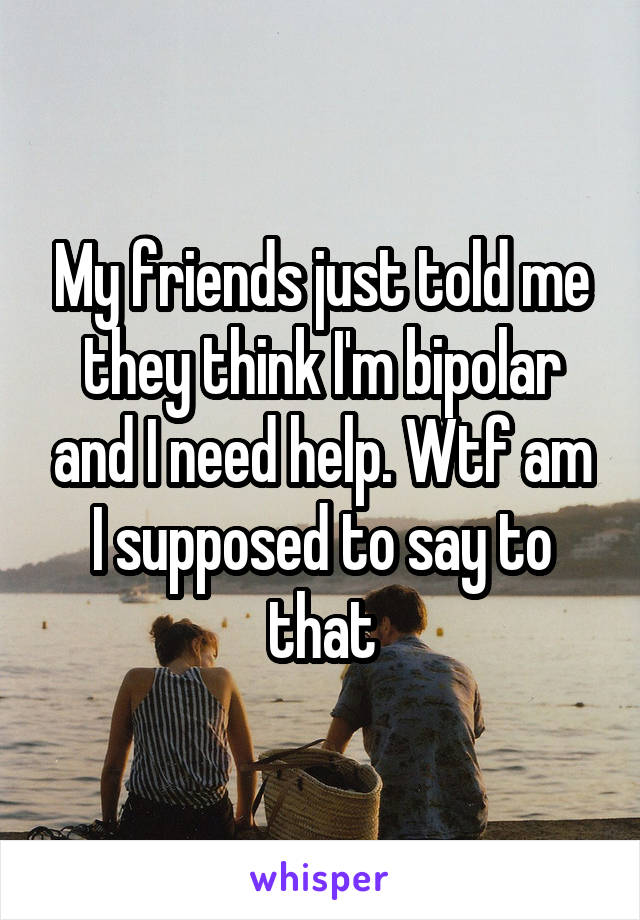 My friends just told me they think I'm bipolar and I need help. Wtf am I supposed to say to that