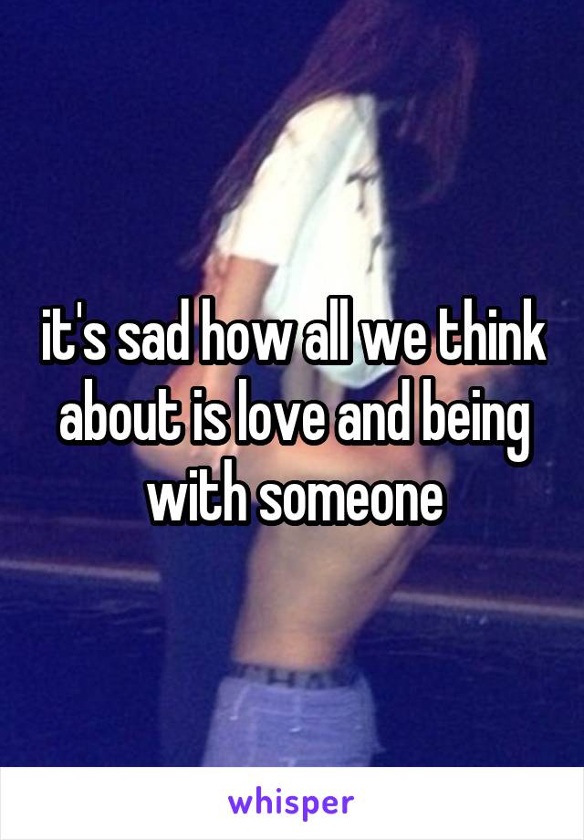 it's sad how all we think about is love and being with someone