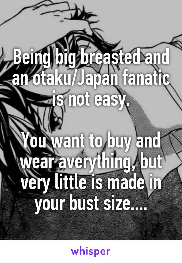 Being big breasted and an otaku/Japan fanatic is not easy.

You want to buy and wear averything, but very little is made in your bust size....