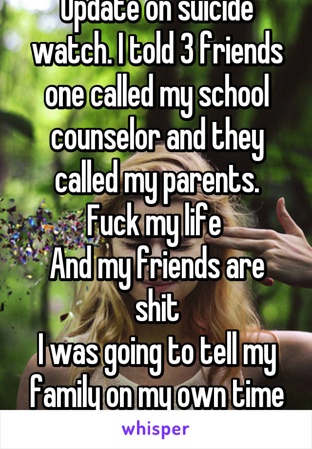 Update on suicide watch. I told 3 friends one called my school counselor and they called my parents.
Fuck my life 
And my friends are shit
I was going to tell my family on my own time can't now...