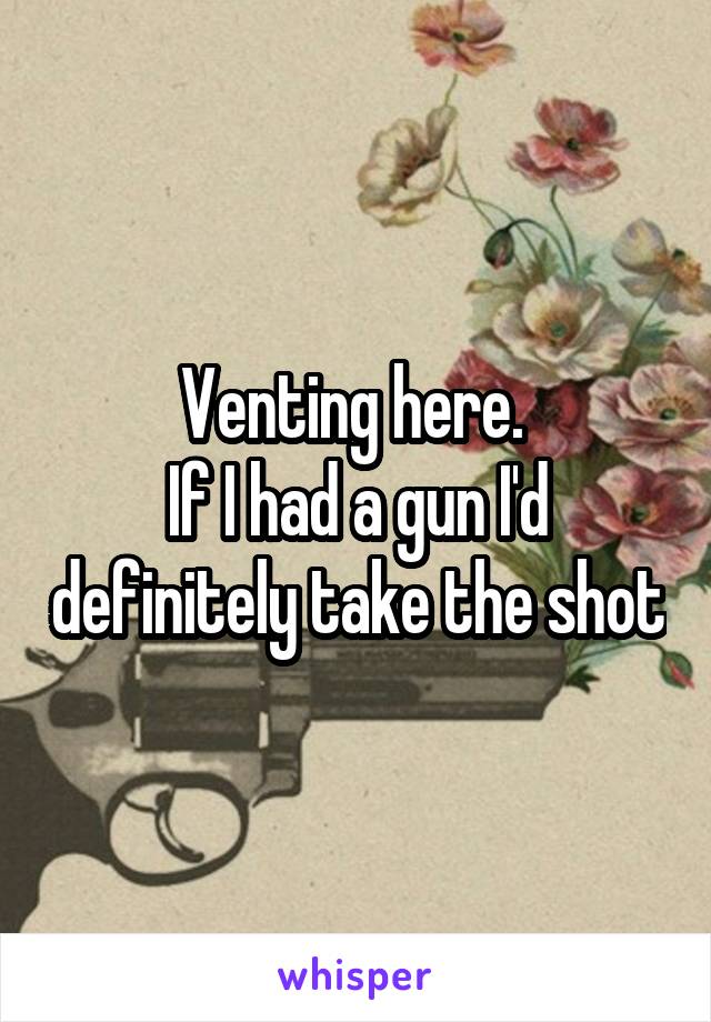 Venting here. 
If I had a gun I'd definitely take the shot