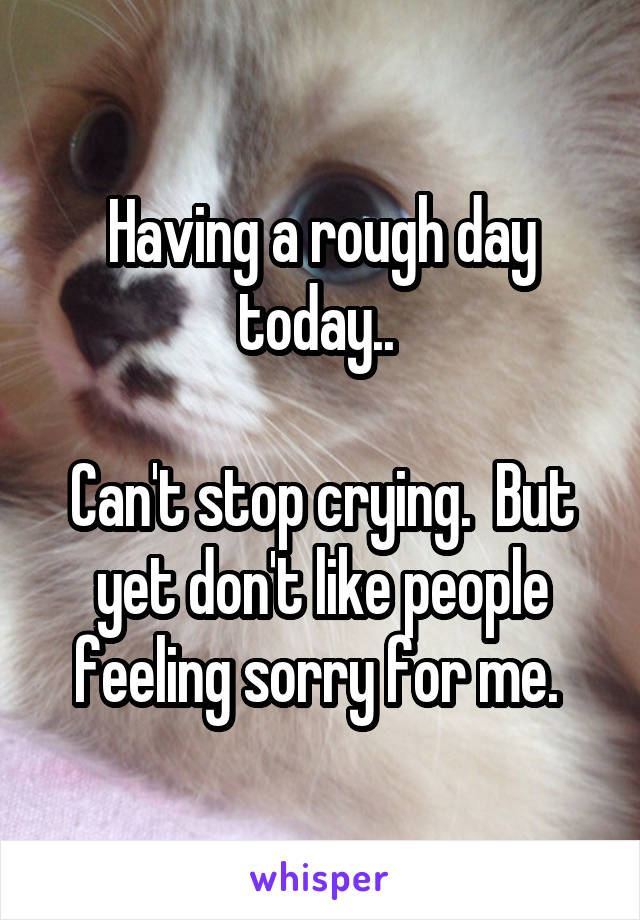 Having a rough day today.. 

Can't stop crying.  But yet don't like people feeling sorry for me. 