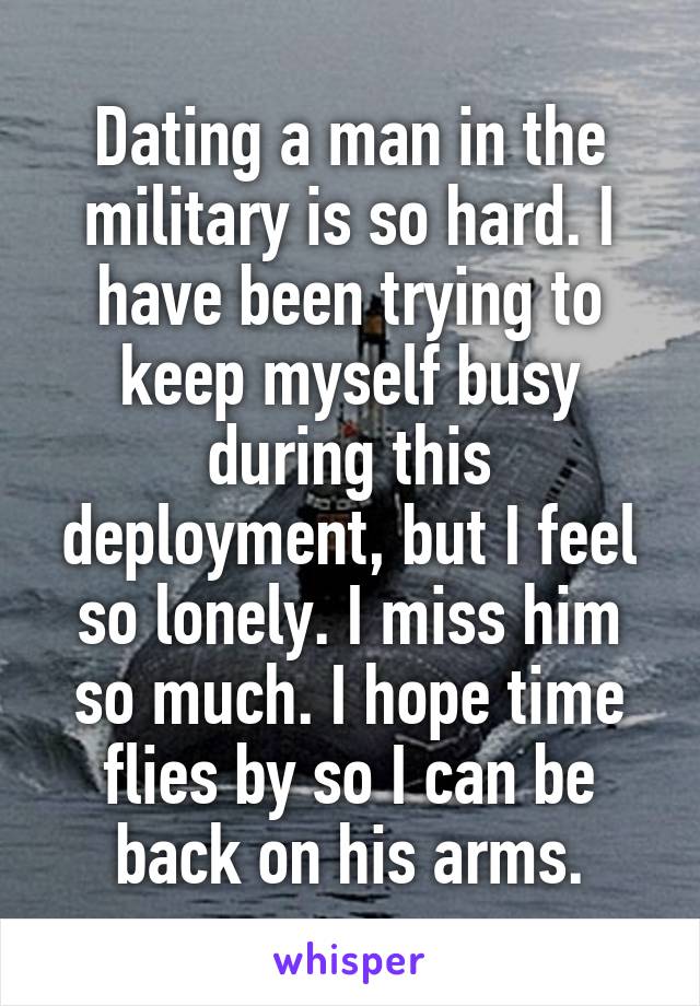 Dating a man in the military is so hard. I have been trying to keep myself busy during this deployment, but I feel so lonely. I miss him so much. I hope time flies by so I can be back on his arms.