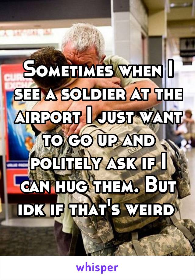 Sometimes when I see a soldier at the airport I just want to go up and politely ask if I can hug them. But idk if that's weird 