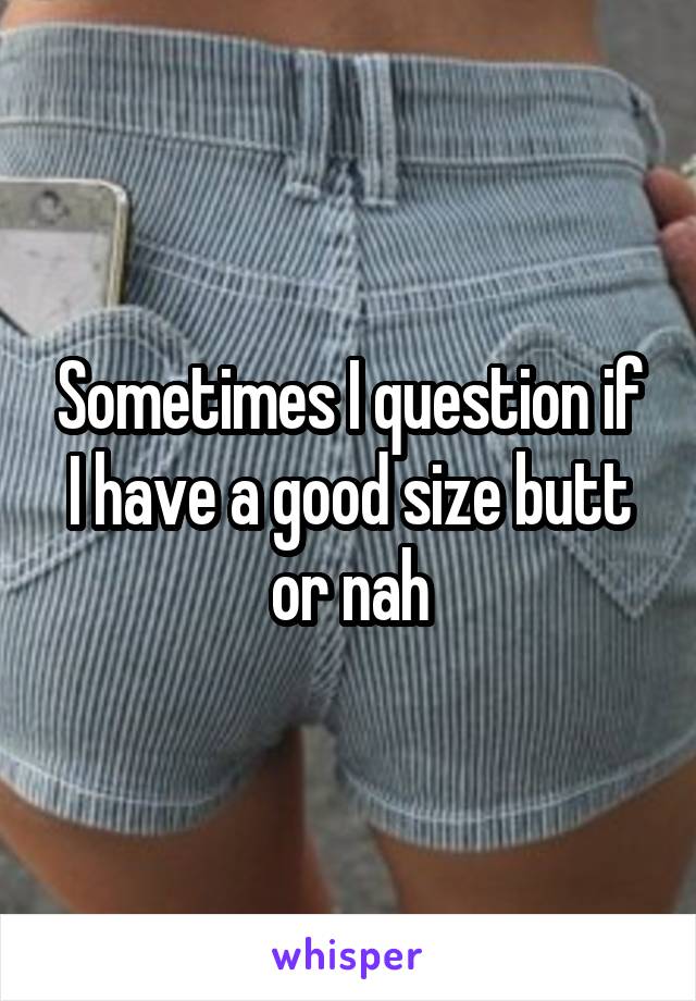 Sometimes I question if I have a good size butt or nah