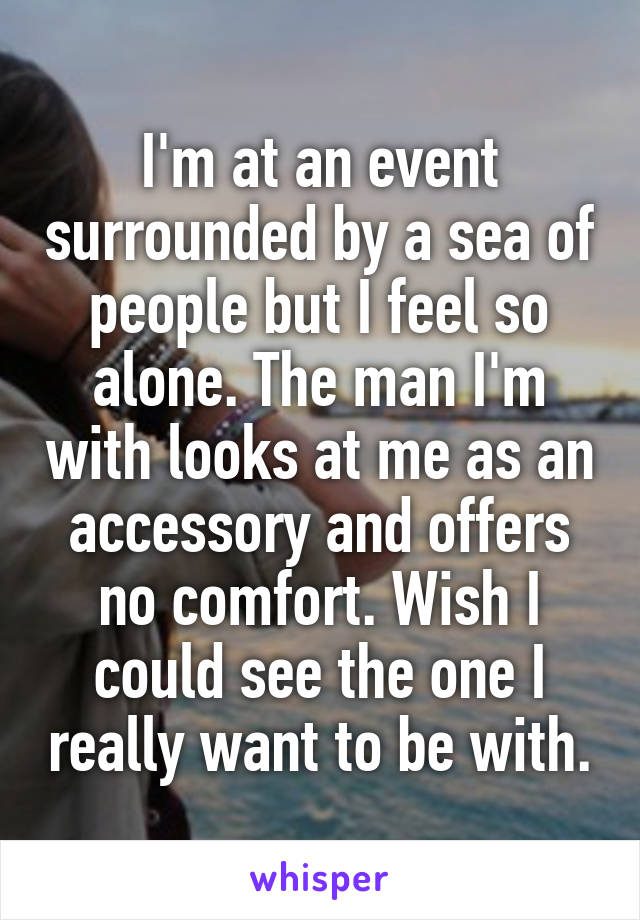 I'm at an event surrounded by a sea of people but I feel so alone. The man I'm with looks at me as an accessory and offers no comfort. Wish I could see the one I really want to be with.