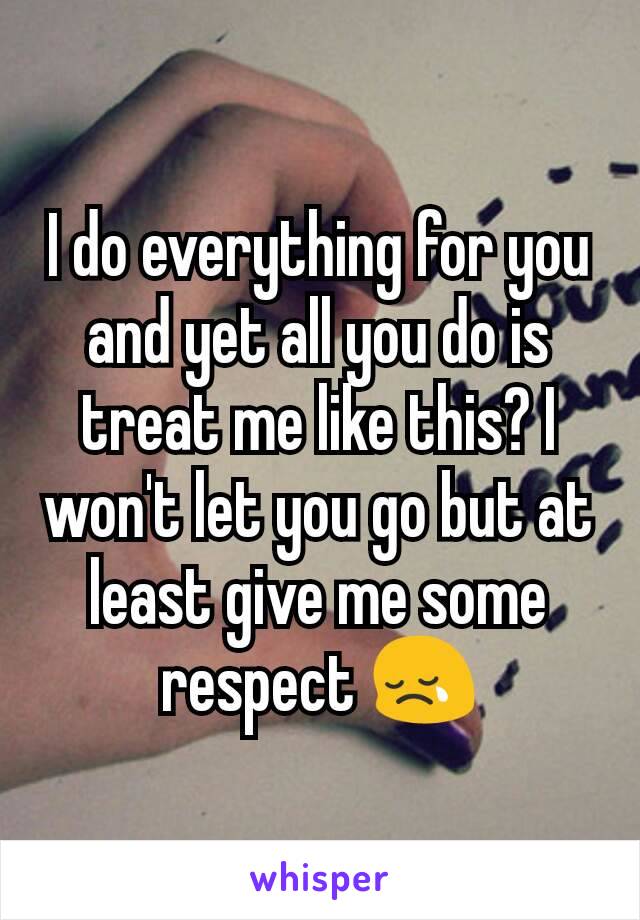 I do everything for you and yet all you do is treat me like this? I won't let you go but at least give me some respect 😢