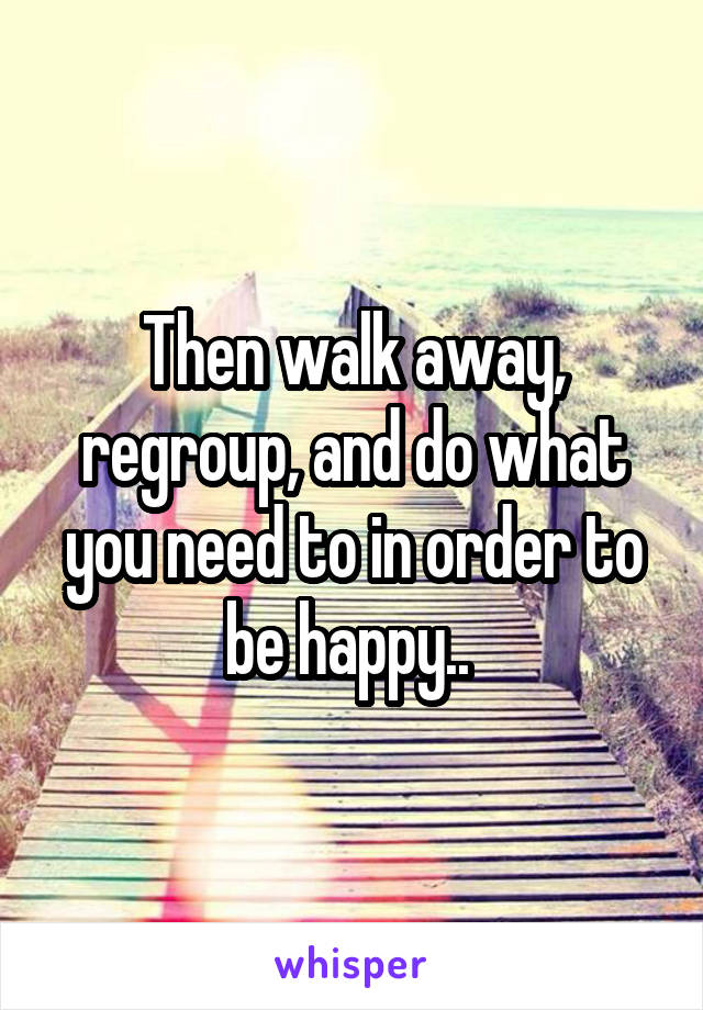 Then walk away, regroup, and do what you need to in order to be happy.. 