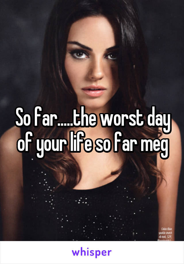 So far.....the worst day of your life so far meg