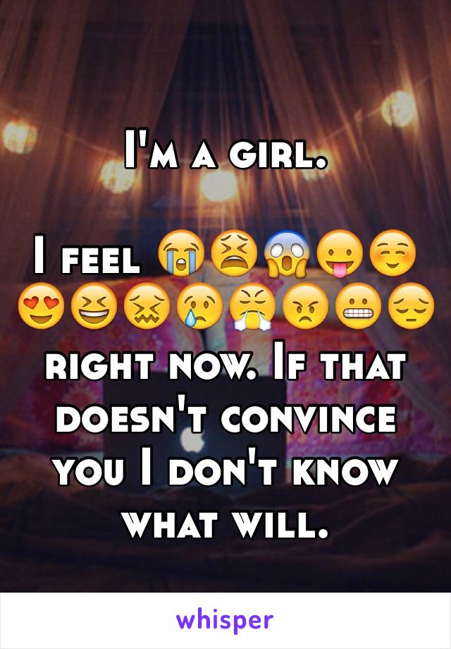 I'm a girl. 

I feel 😭😫😱😛☺️😍😆😖😢😤😠😬😔 right now. If that doesn't convince you I don't know what will.