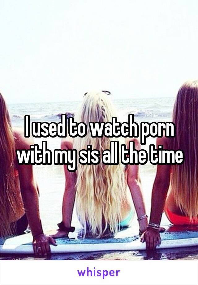 I used to watch porn with my sis all the time