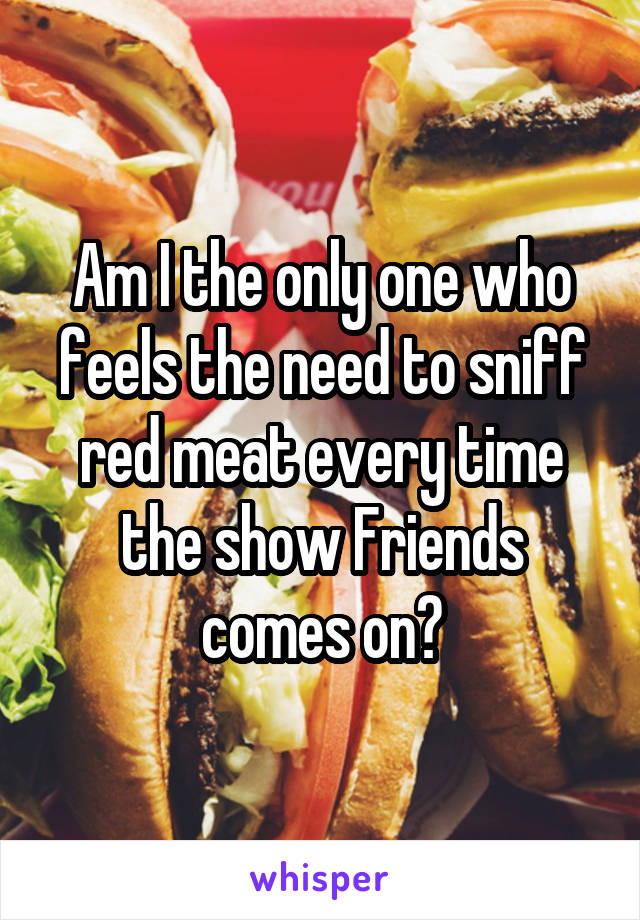 Am I the only one who feels the need to sniff red meat every time the show Friends comes on?