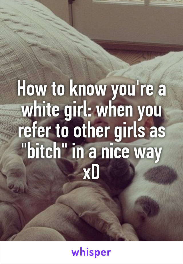 How to know you're a white girl: when you refer to other girls as "bitch" in a nice way xD