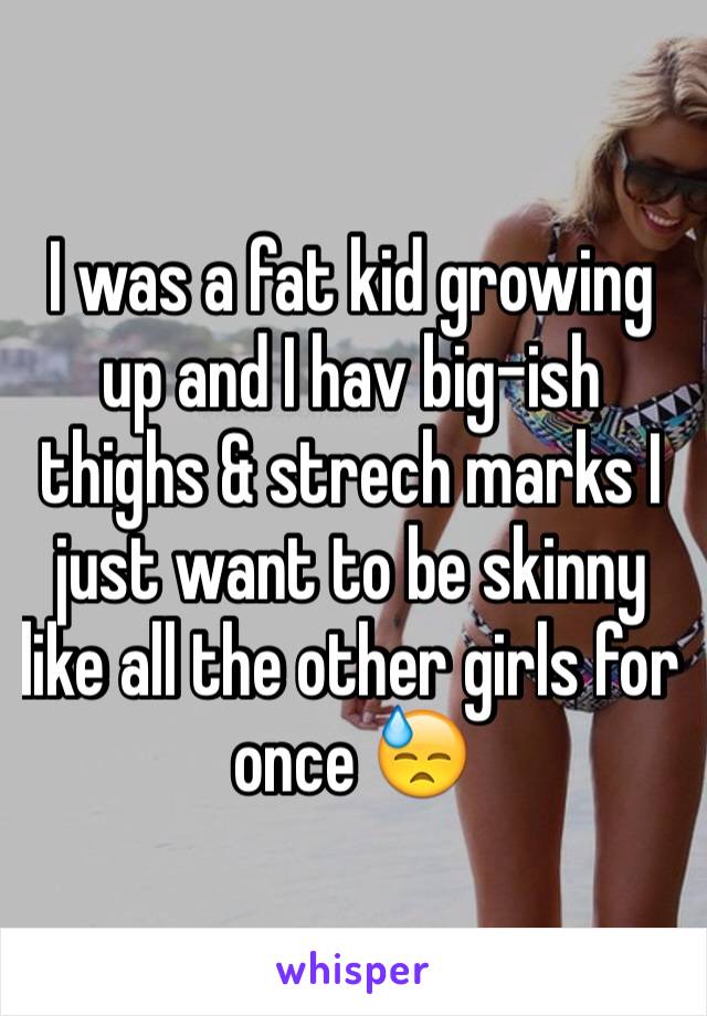 I was a fat kid growing up and I hav big-ish thighs & strech marks I just want to be skinny like all the other girls for once 😓