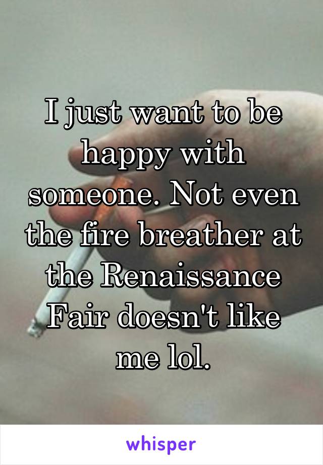 I just want to be happy with someone. Not even the fire breather at the Renaissance Fair doesn't like me lol.