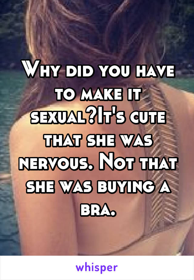 Why did you have to make it sexual?It's cute that she was nervous. Not that she was buying a bra.