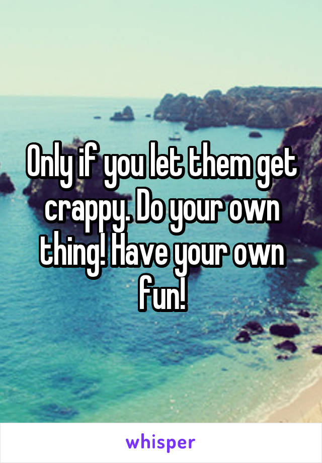 Only if you let them get crappy. Do your own thing! Have your own fun!