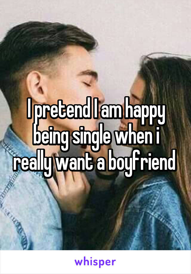 I pretend I am happy being single when i really want a boyfriend 