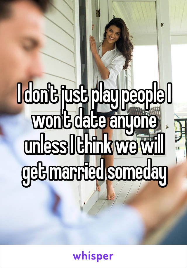 I don't just play people I won't date anyone unless I think we will get married someday