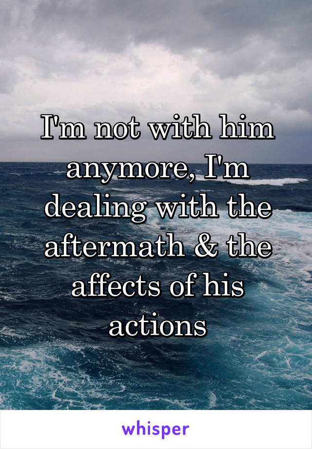 I'm not with him anymore, I'm dealing with the aftermath & the affects of his actions