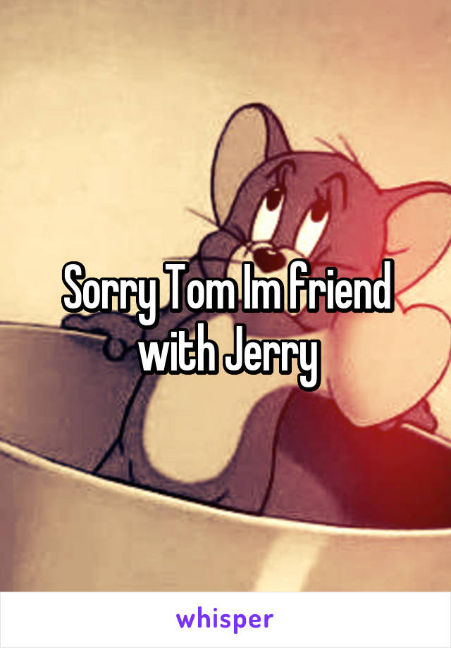 Sorry Tom Im friend with Jerry