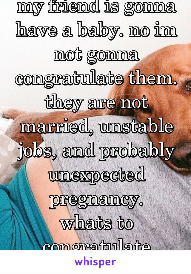 my friend is gonna have a baby. no im not gonna congratulate them.
they are not married, unstable jobs, and probably unexpected pregnancy.
whats to congratulate about?