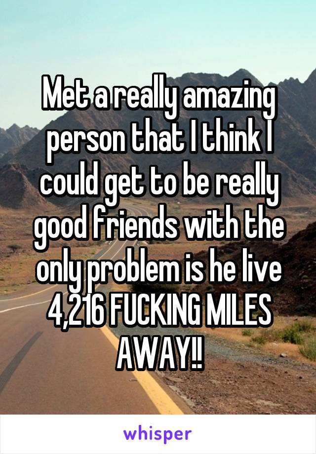 Met a really amazing person that I think I could get to be really good friends with the only problem is he live 4,216 FUCKING MILES AWAY!!