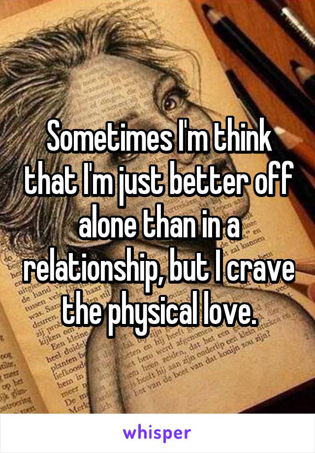 Sometimes I'm think that I'm just better off alone than in a relationship, but I crave the physical love.