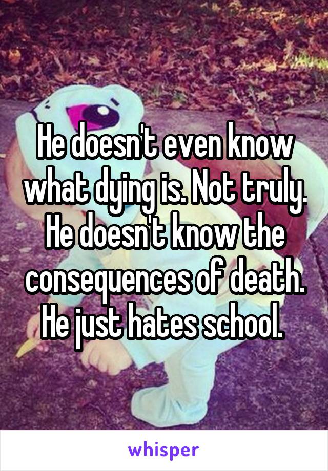 He doesn't even know what dying is. Not truly. He doesn't know the consequences of death. He just hates school. 