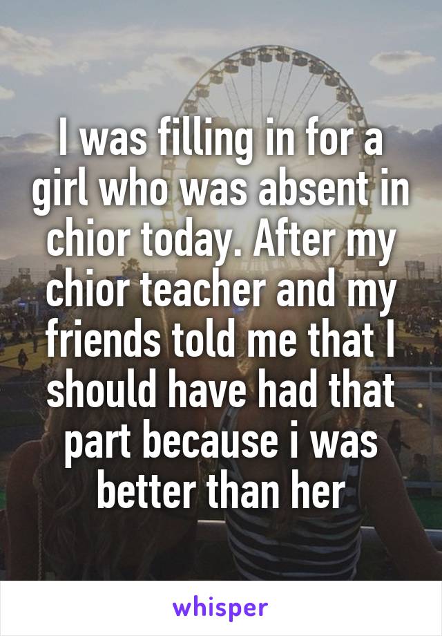 I was filling in for a girl who was absent in chior today. After my chior teacher and my friends told me that I should have had that part because i was better than her