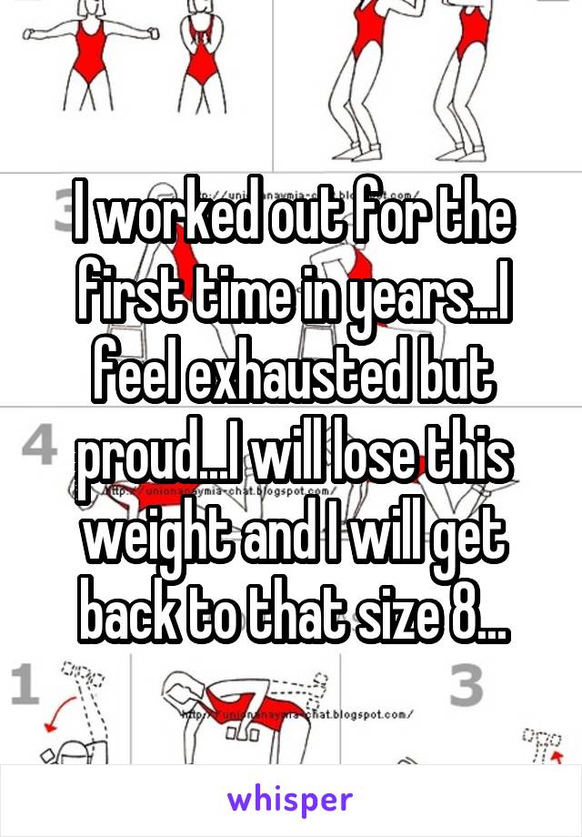 I worked out for the first time in years...I feel exhausted but proud...I will lose this weight and I will get back to that size 8...