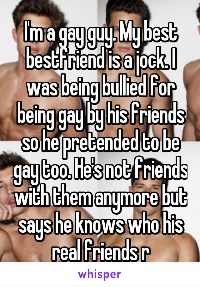 I'm a gay guy. My best bestfriend is a jock. I was being bullied for being gay by his friends so he pretended to be gay too. He's not friends with them anymore but says he knows who his real friends r