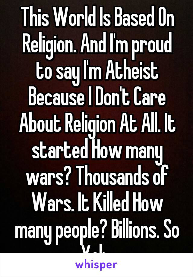 This World Is Based On Religion. And I'm proud to say I'm Atheist Because I Don't Care About Religion At All. It started How many wars? Thousands of Wars. It Killed How many people? Billions. So Yah..