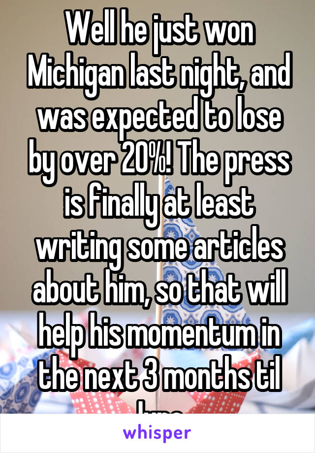 Well he just won Michigan last night, and was expected to lose by over 20%! The press is finally at least writing some articles about him, so that will help his momentum in the next 3 months til June.