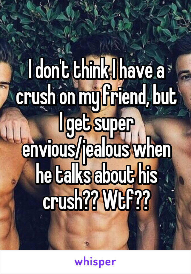 I don't think I have a crush on my friend, but I get super envious/jealous when he talks about his crush?? Wtf??