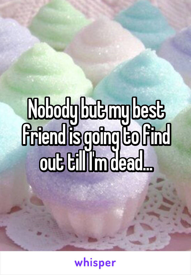 Nobody but my best friend is going to find out till I'm dead...