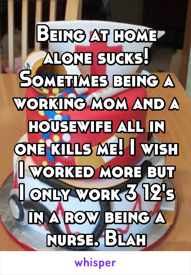 Being at home alone sucks! Sometimes being a working mom and a housewife all in one kills me! I wish I worked more but I only work 3 12's in a row being a nurse. Blah