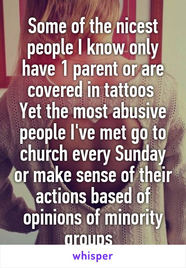 Some of the nicest people I know only have 1 parent or are covered in tattoos 
Yet the most abusive people I've met go to church every Sunday or make sense of their actions based of opinions of minority groups  