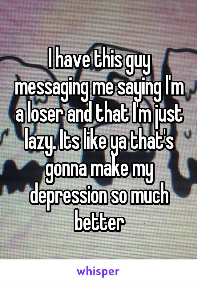 I have this guy messaging me saying I'm a loser and that I'm just lazy. Its like ya that's gonna make my depression so much better